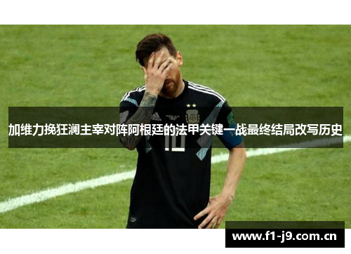 加维力挽狂澜主宰对阵阿根廷的法甲关键一战最终结局改写历史 加维力挽狂澜主宰对阵阿根廷的法甲关键一战最终结局改写历史